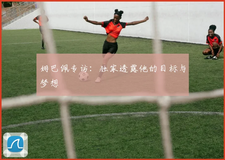 姆巴佩专访：独家透露他的目标与梦想