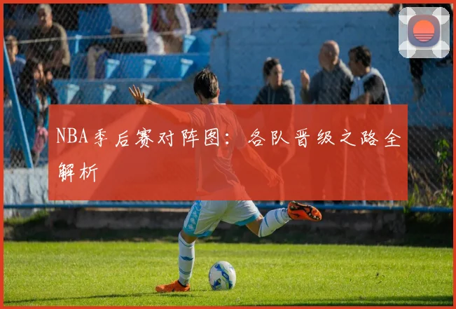 NBA季后赛对阵图：各队晋级之路全解析