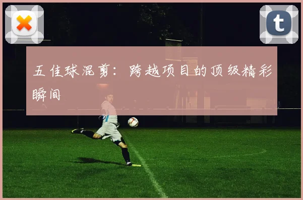 五佳球混剪:跨越项目的顶级精彩瞬间