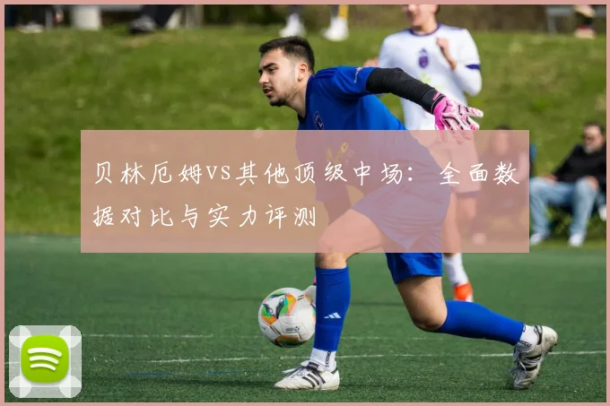 贝林厄姆vs其他顶级中场:全面数据对比与实力评测