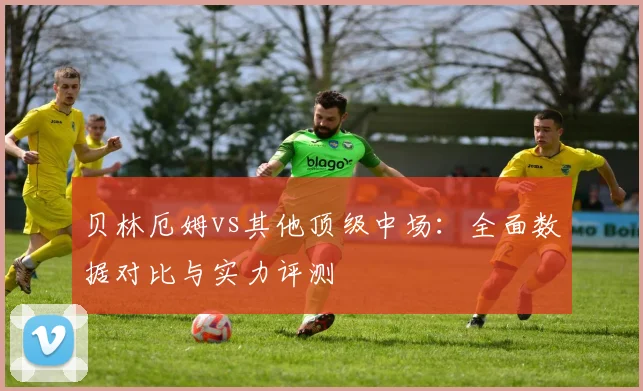 贝林厄姆vs其他顶级中场：全面数据对比与实力评测