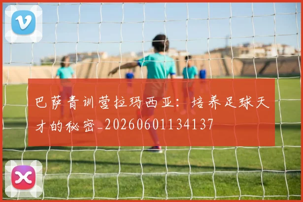 巴萨青训营拉玛西亚：培养足球天才的秘密_20260601134137